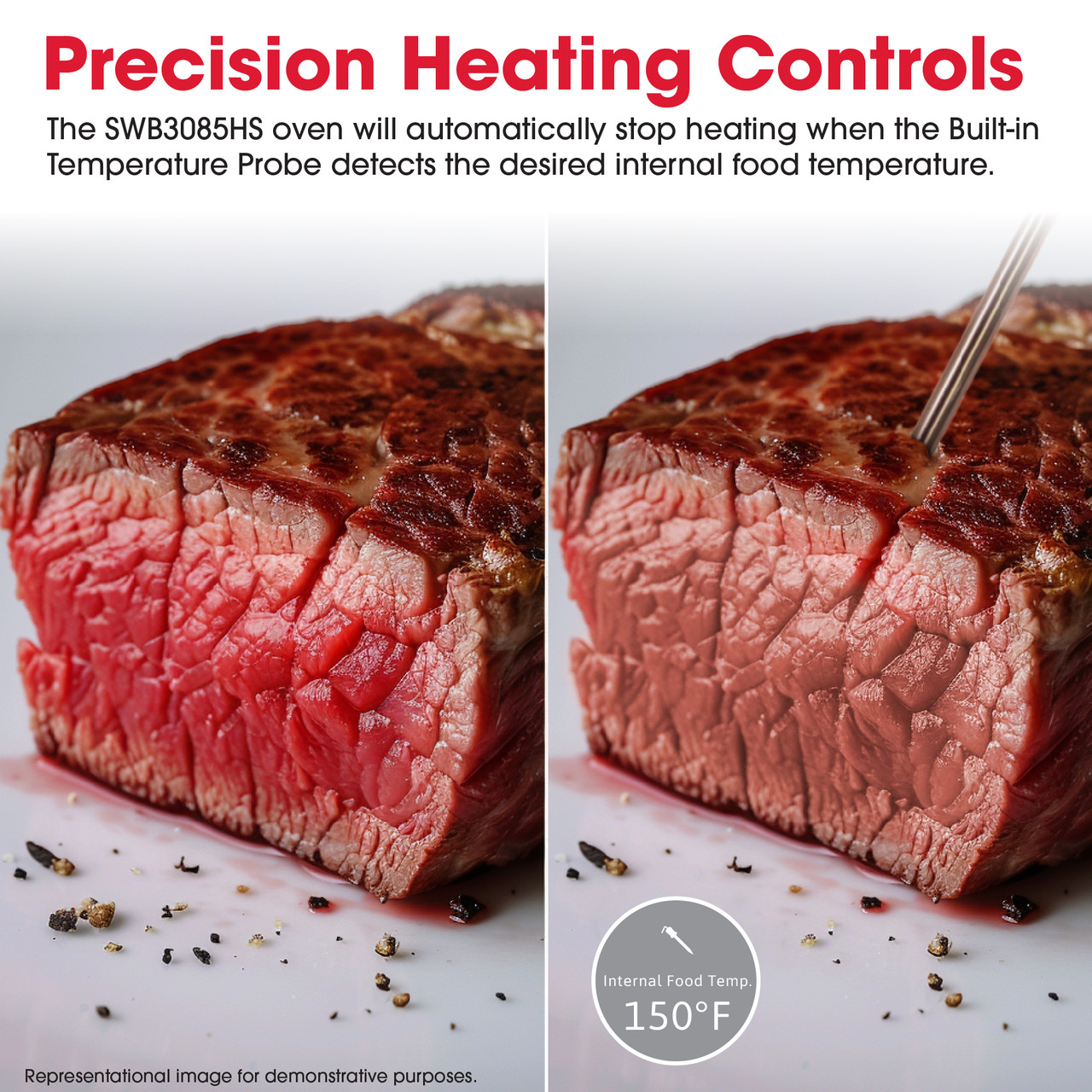 Precision Heating Controls
The SWB3085HS oven will automatically stop heating when the Built-in
Temperature Probe detects the desired internal food temperature.
Internal Food Temp.
150°F
Representational image for demonstrative purposes