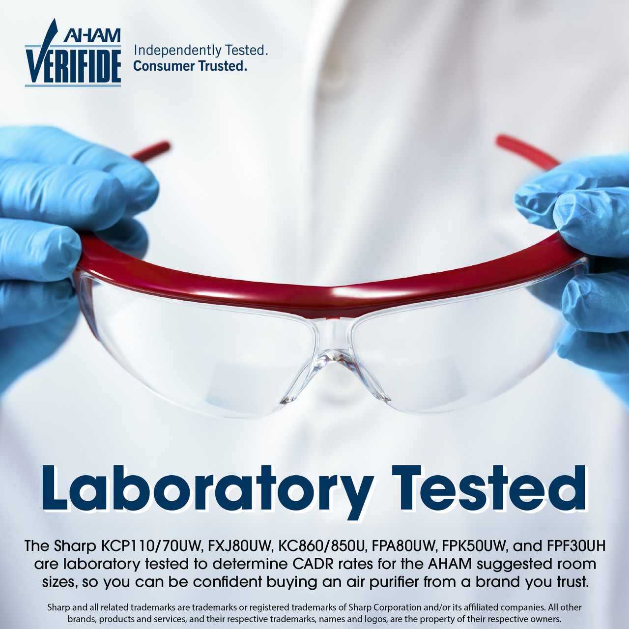 AHAM VERIFIDE
Independently Tested. Consumer Trusted.
Laboratory Tested
The Sharp KCP110/70UW, FXJ80UW, KC860/850U, FPA80UW, FPK50UW, and FPF30UH are laboratory tested to determine CADR rates for the AHAM suggested room sizes, so you can be confident buying an air purifier from a brand you trust. Sharp and all related trademarks are trademarks or registered trademarks of Sharp Corporation and/or its affiliated companies. All other brands, products and services, and their respective trademarks, names and logos, are the property of their respective owners
KCP70UW
