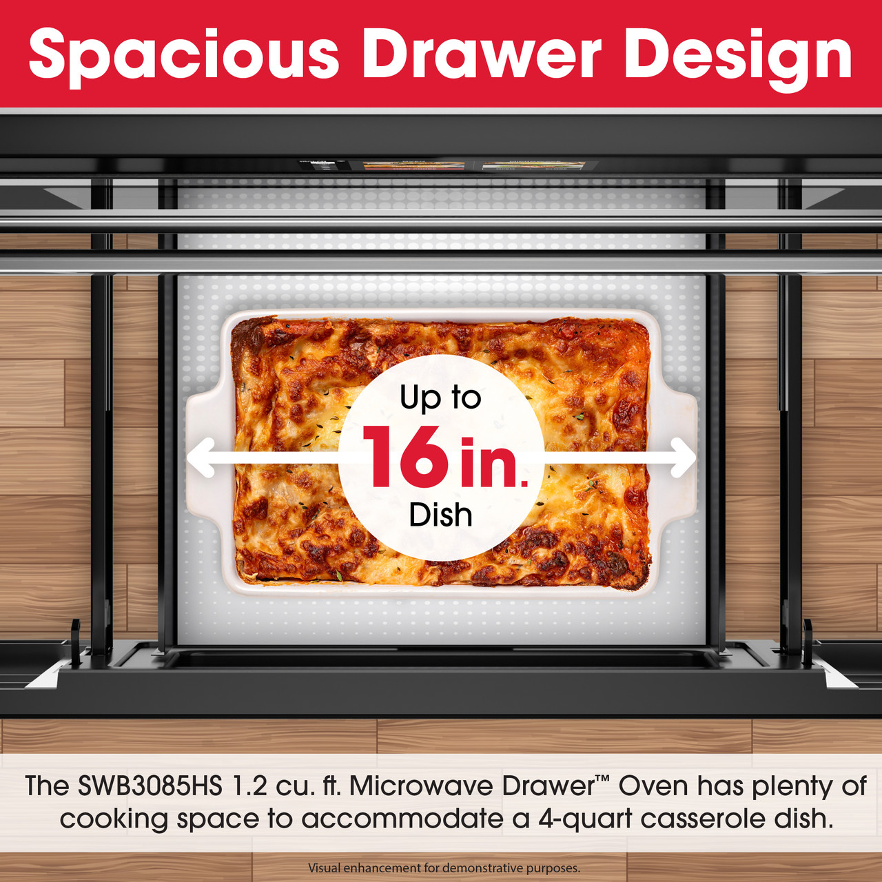 Spacious Drawer Design
Up to 16 in.
Dish
The SWB3085HS 1.2 cu. ft. Microwave Drawer™ Oven has plenty of cooking space
to accommodate a 4-quart casserole dish.
Visual enhancement for demonstrative purposes
