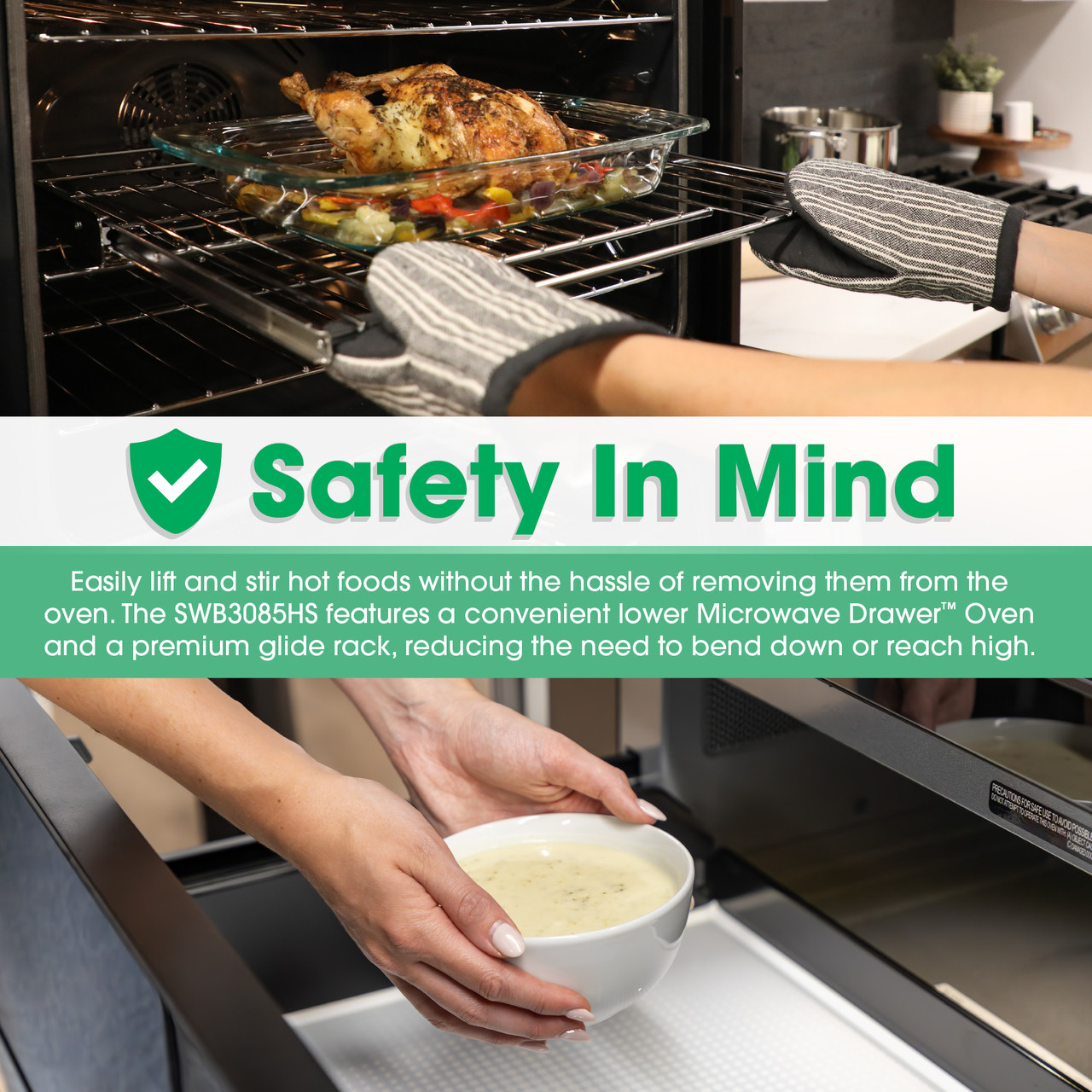 Safety In Mind
Easily lift and stir hot foods without the hassle of removing them from the oven.
The SWB3085HS features a convenient lower Microwave Drawer™ Oven and a
premium glide rack, reducing the need to bend down or reach