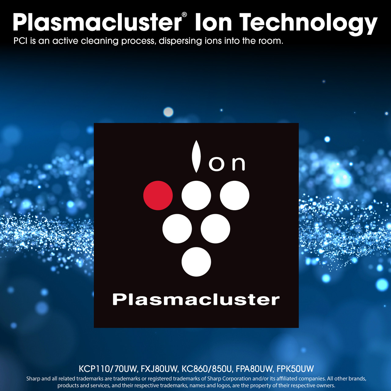 Plasmacluster Ion Technology
PCI is an active cleaning process, dispersing ions into the room.
KCP110/70UW, FXJ80UW, KC860/850U, FPA80UW, FPK50UW
Sharp and all related trademarks are trademarks or registered trademarks of Sharp Corporation and/or its affiliated companies. All other brands, products and services, and their respective trademarks, names and logos, are the property of their respective owners.
KCP70UW