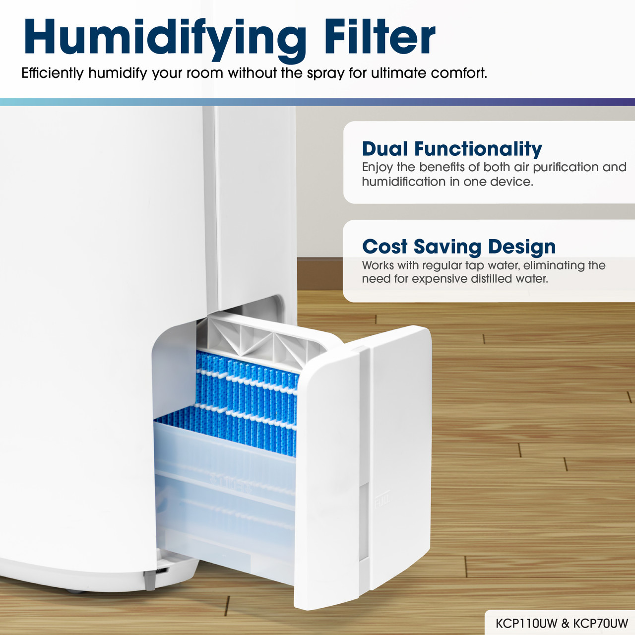 Humidifying Filter
Efficiently humidify your room without the spray for ultimate comfort.
Dual Functionality
Enjoy the benefits of both air purification and humidification in one device.
Cost Saving Design
Works with regular tap water, eliminating the need for expensive distilled water.
KCP70UW