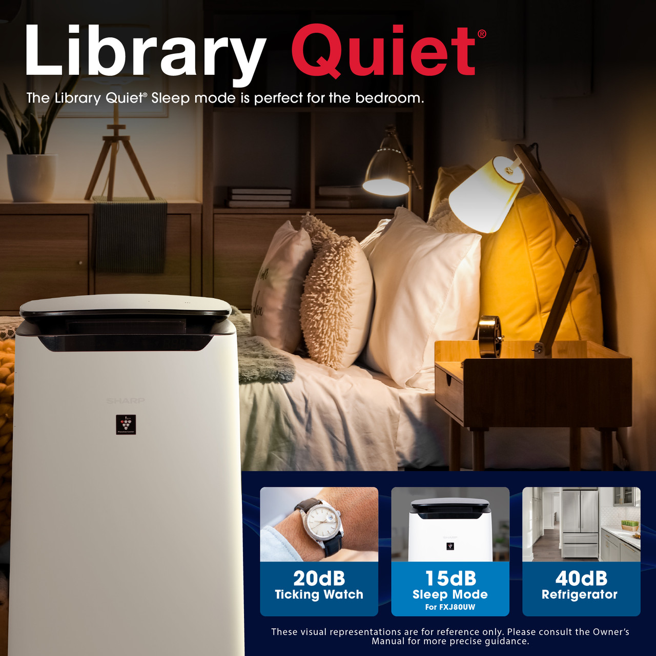 Library Quiet
The Library Quiet® Sleep mode is perfect for the bedroom.
20dB Ticking Watch
15dB Sleep Mode for FXJ80UW
40dB Refrigerator
These visual representations are for reference only. Please consult the Owner's Manual for more precise guidance.
FXJ80UW