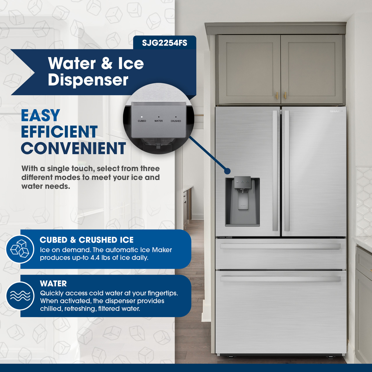 Water & Ice Dispenser
EASY
EFFICIENT
CONVENIENT
SJG2254FS
With a single touch, select from three different modes to meet your ice and water needs
CUBED & CRUSHED ICE
Ice on demand. The automatic Ice Maker produces up-to 4.4 lbs of ice daily.
Quickly access cold water at your fingertips. When activated, the dispenser provides chilled, refreshing, filtered water.
SHARP