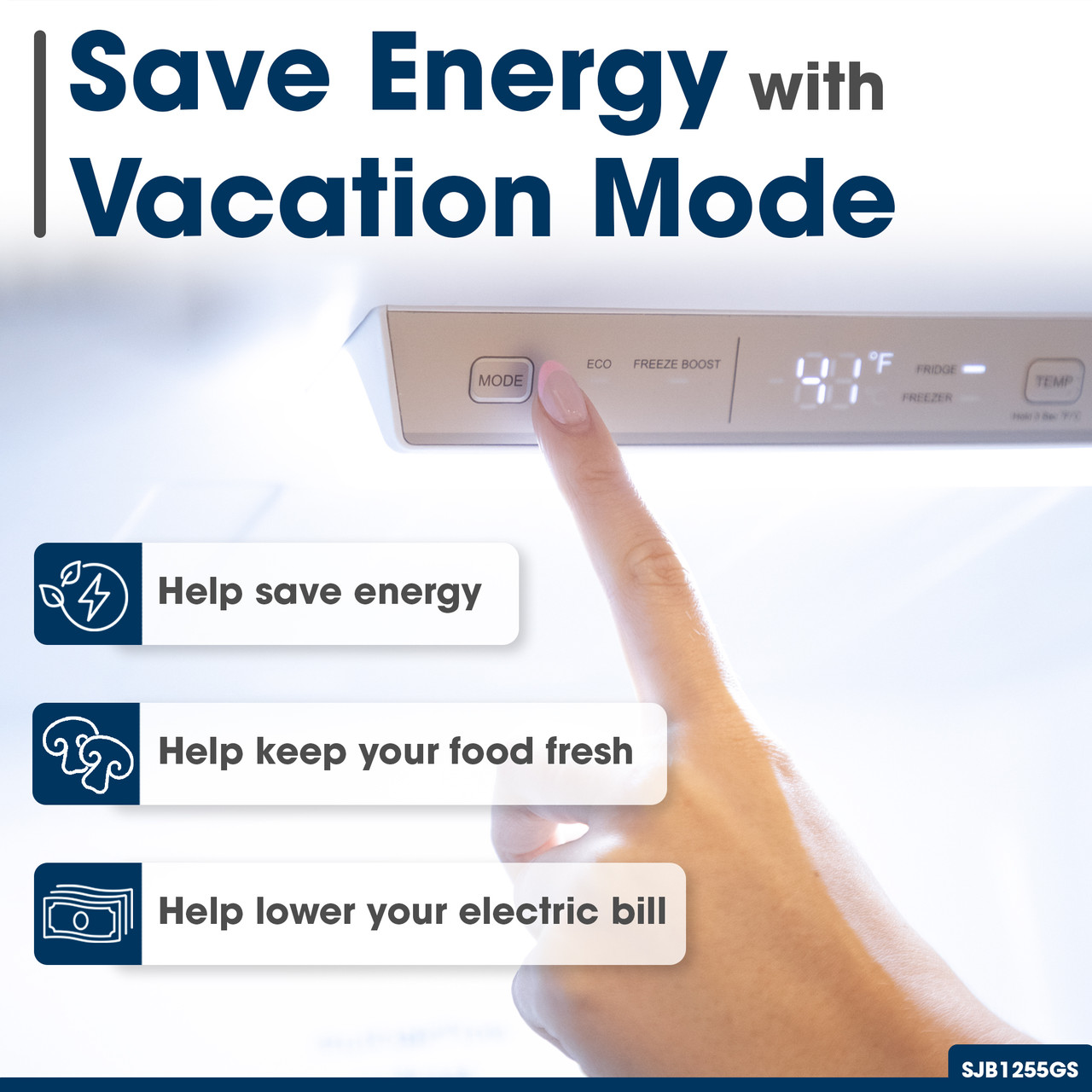 Save Energy with Vacation Mode
Help save energy
ECO FREEZE BOOST
Help keep your food fresh
Help lower your electric bill
FREEZER
SJB1255GS