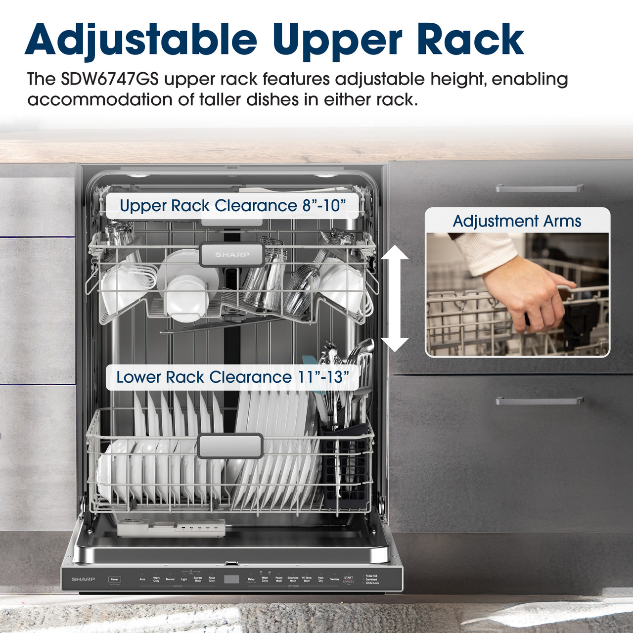 Adjustable Upper Rack
The SDW6747GS upper rack features adjustable height, enabling accommodation 
of taller dishes in either rack.
Upper Rack Clearance 8"-10"
Adjustment Arms
SHARP
Lower Rack Clearance 11"-13"