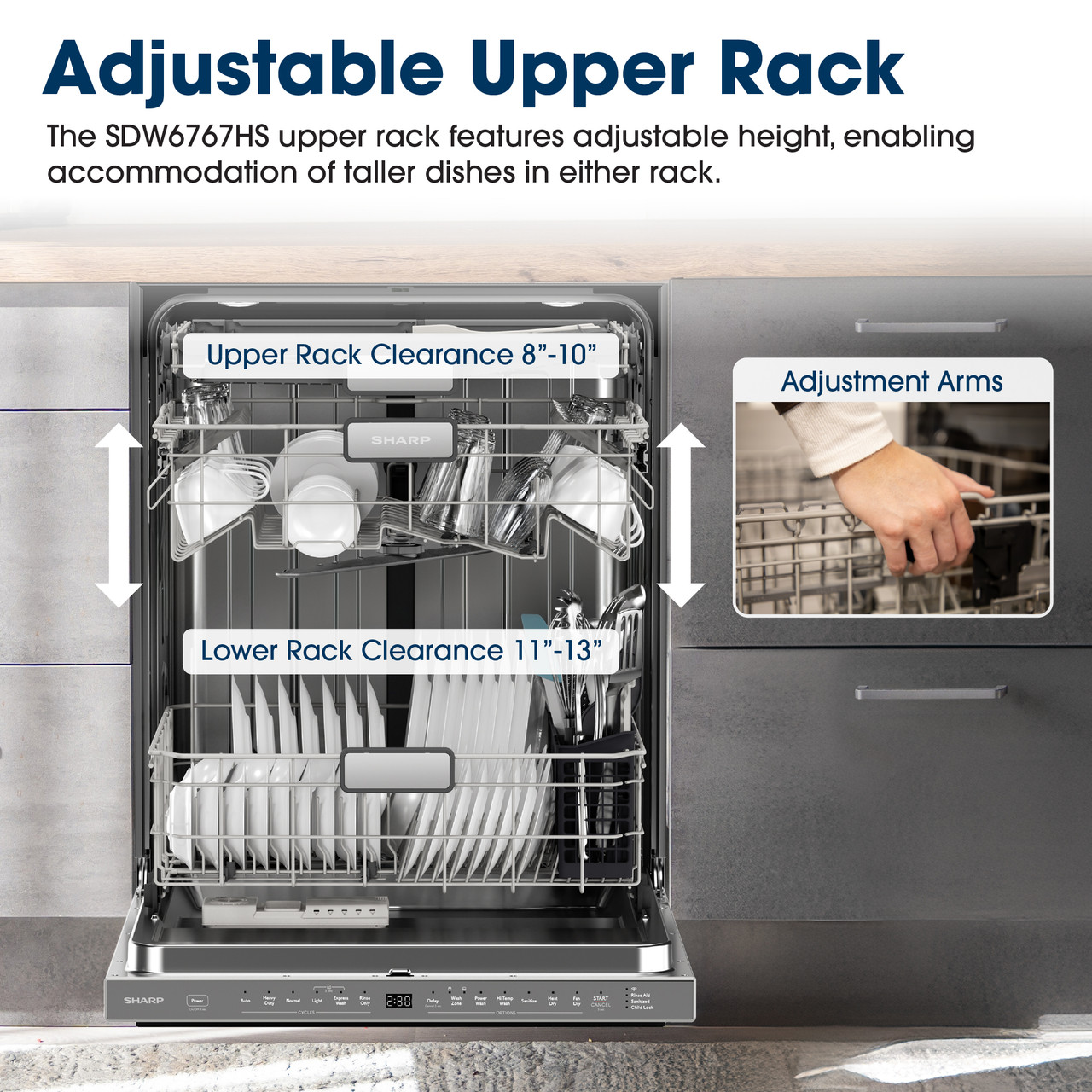 Adjustable Upper Rack
The SDW6767HS upper rack features adjustable height, enabling accommodation 
of taller dishes in either rack.
Upper Rack Clearance 8"-10"
Adjustment Arms
SHARP
Lower Rack Clearance 11"-13"