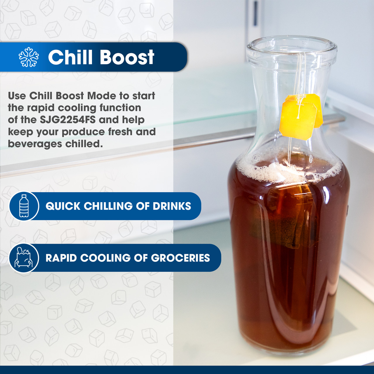 Chill Boost
Use Chill Boost Mode to start the rapid cooling function of the SJG2254FS and help keep your produce fresh and beverages chilled.
QUICK CHILLING OF DRINKS
RAPID COOLING OF GROCERIES