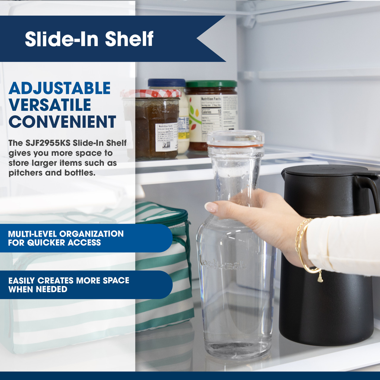 Sharp French 3-Door Refrigerator with Water Dispenser (SJF2955KS) - Slide-In Shelf
ADJUSTABLE VERSATILE CONVENIENT
The SJF2955KS Slide-In Shelf gives you more space to store larger items such as pitchers and bottles.
MULTI-LEVEL ORGANIZATION FOR QUICKER ACCESS
EASILY CREATES MORE SPACE WHEN NEEDED