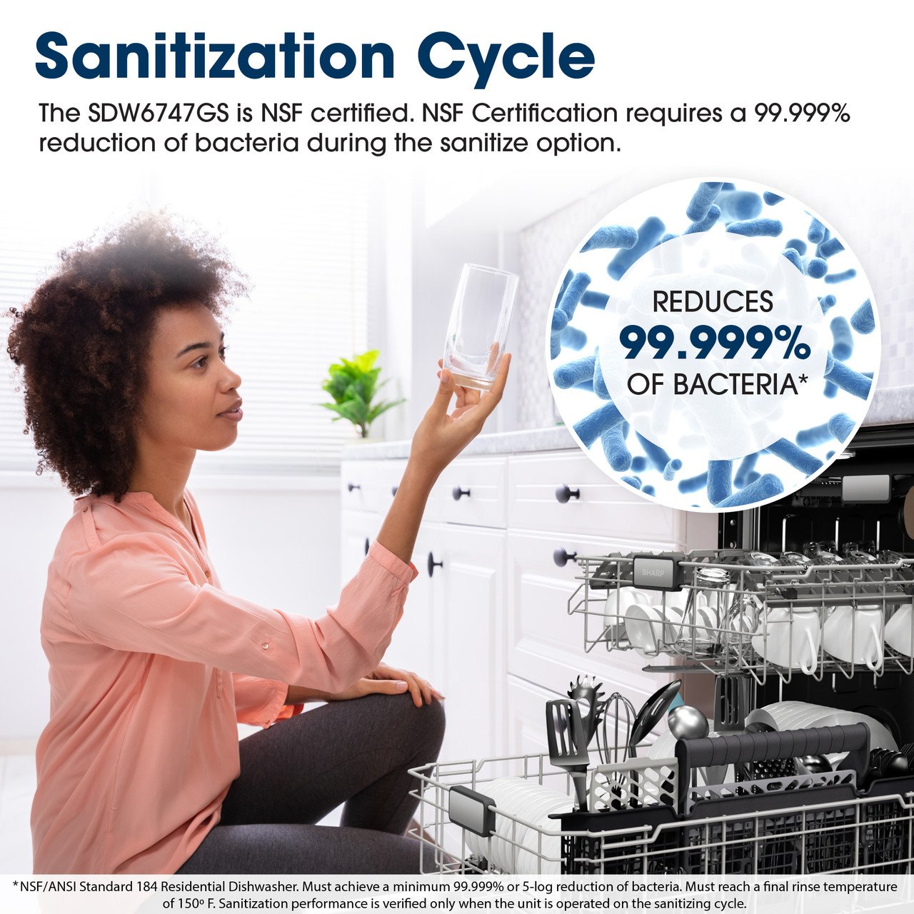 Sanitization Cycle
The SDW6747GS is NSF certified. NSF Certification requires a 99.999% reduction 
of bacteria during the sanitize option.
REDUCES
99.999%
OF BACTERIA*
*NSF/ANSI Standard 184 Residential Dishwasher. Must achieve a minimum 
99.999% or 5-log reduction of bacteria. Must reach a final rinse temperature of 
150° F. Sanitization performance is verified only when the unit is operated on the 
sanitizing cycle.