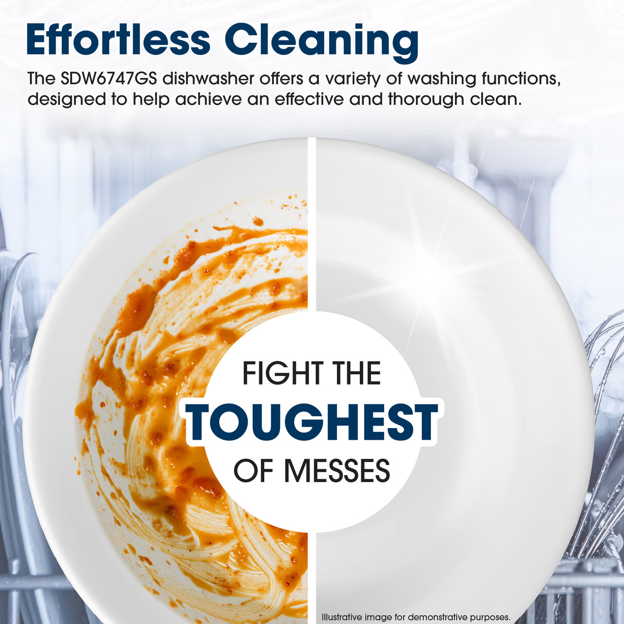 Effortless Cleaning
The SDW6747GS dishwasher offers a variety of washing functions, designed to 
help achieve an effective and thorough clean.
FIGHT THE
TOUGHEST
OF MESSES
Illustrative image for demonstrative purposes.