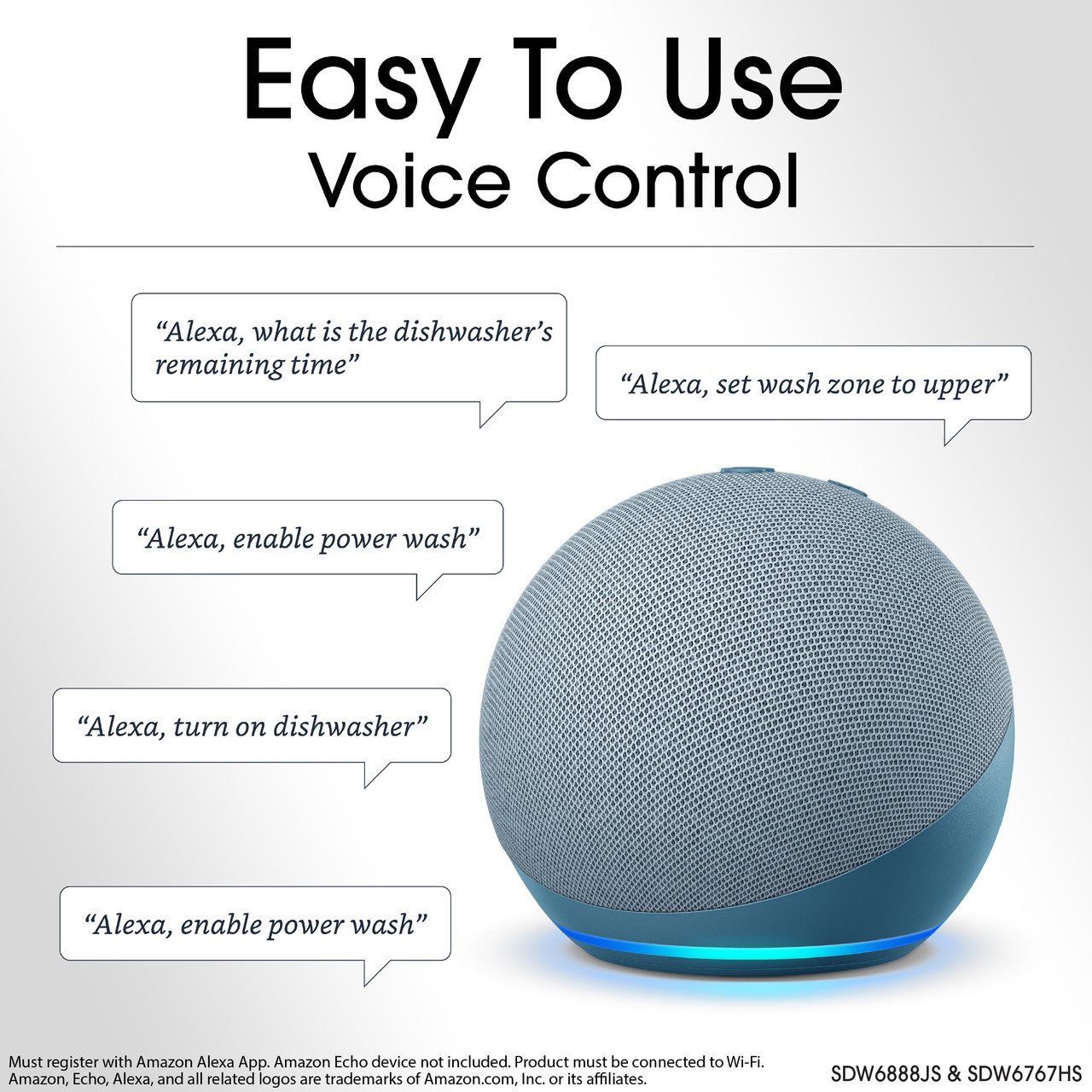 Easy To Use
Voice Control
"Alexa, what is the dishwasher's remaining time"
"Alexa, set wash zone to upper"
"Alexa, enable power wash"
"Alexa, turn on dishwasher"
"Alexa, enable power wash"
Must register with Amazon Alexa App. Amazon Echo device not included. Product 
must be connected to Wi-Fi.
Amazon, Echo, Alexa, and all related logos are trademarks of Amazon.com, Inc. or 
its affiliates.
SDW6888JS & SDW6767HS